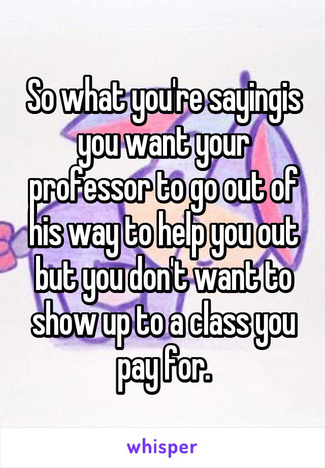 So what you're sayingis you want your professor to go out of his way to help you out but you don't want to show up to a class you pay for.