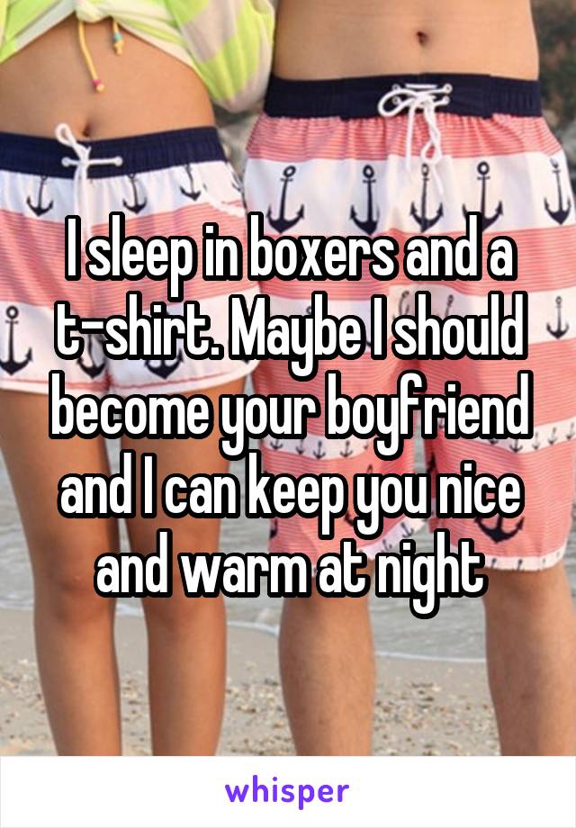 I sleep in boxers and a t-shirt. Maybe I should become your boyfriend and I can keep you nice and warm at night