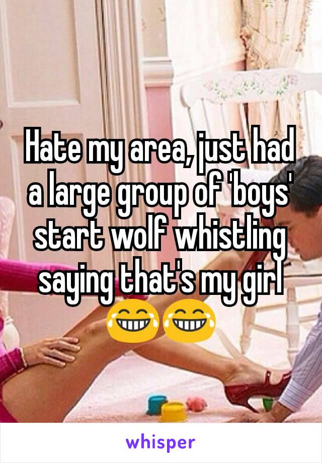 Hate my area, just had a large group of 'boys' start wolf whistling saying that's my girl 😂😂
