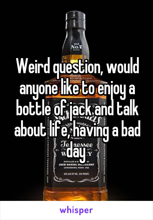 Weird question, would anyone like to enjoy a bottle of jack and talk about life, having a bad day 