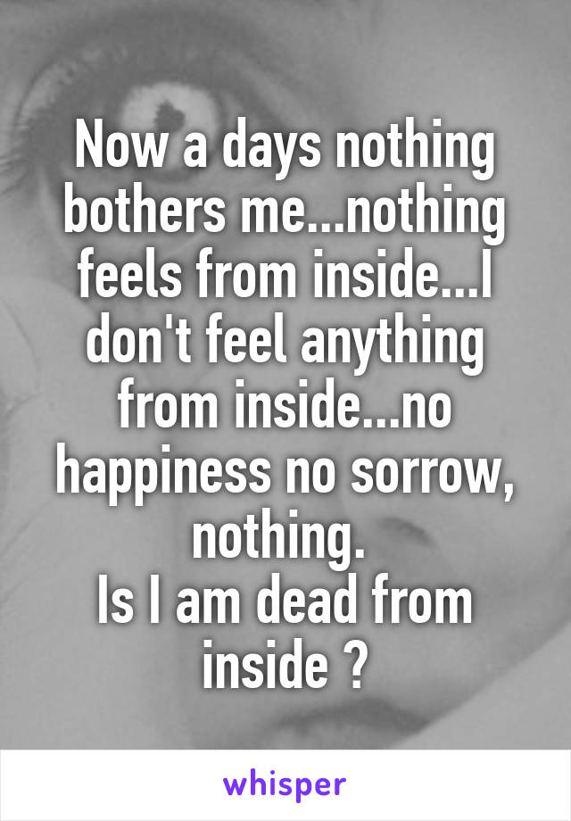 Now a days nothing bothers me...nothing feels from inside...I don't feel anything from inside...no happiness no sorrow, nothing. 
Is I am dead from inside ?