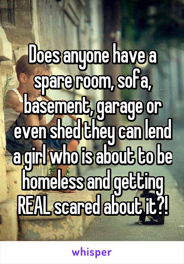 Does anyone have a spare room, sofa, basement, garage or even shed they can lend a girl who is about to be homeless and getting REAL scared about it?!