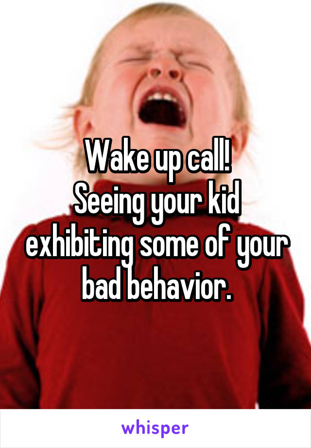 Wake up call!
Seeing your kid exhibiting some of your bad behavior.
