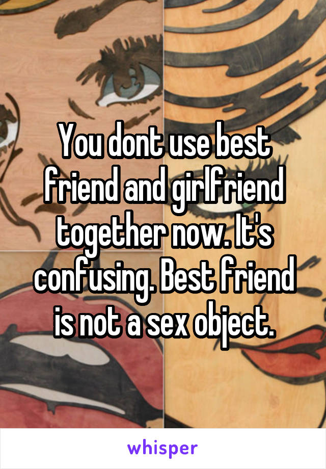 You dont use best friend and girlfriend together now. It's confusing. Best friend is not a sex object.