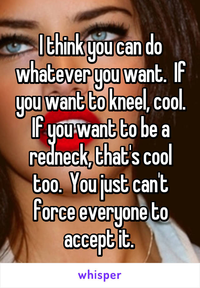 I think you can do whatever you want.  If you want to kneel, cool.
If you want to be a redneck, that's cool too.  You just can't force everyone to accept it. 
