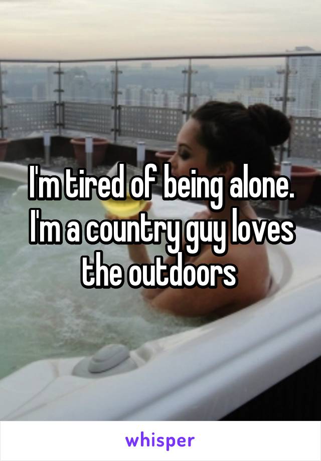 I'm tired of being alone. I'm a country guy loves the outdoors 