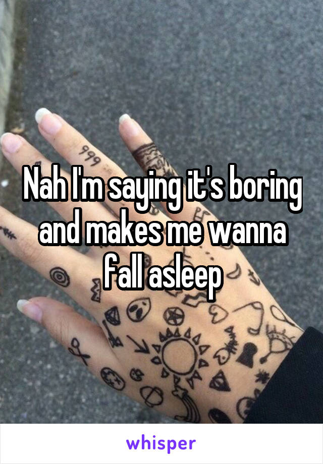 Nah I'm saying it's boring and makes me wanna fall asleep