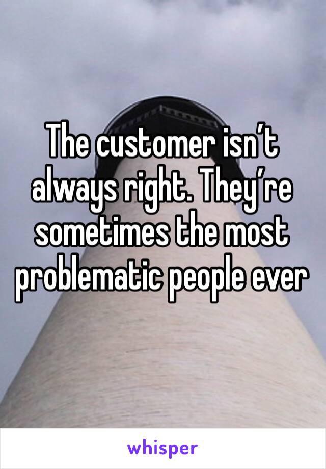 The customer isn’t always right. They’re sometimes the most problematic people ever 
