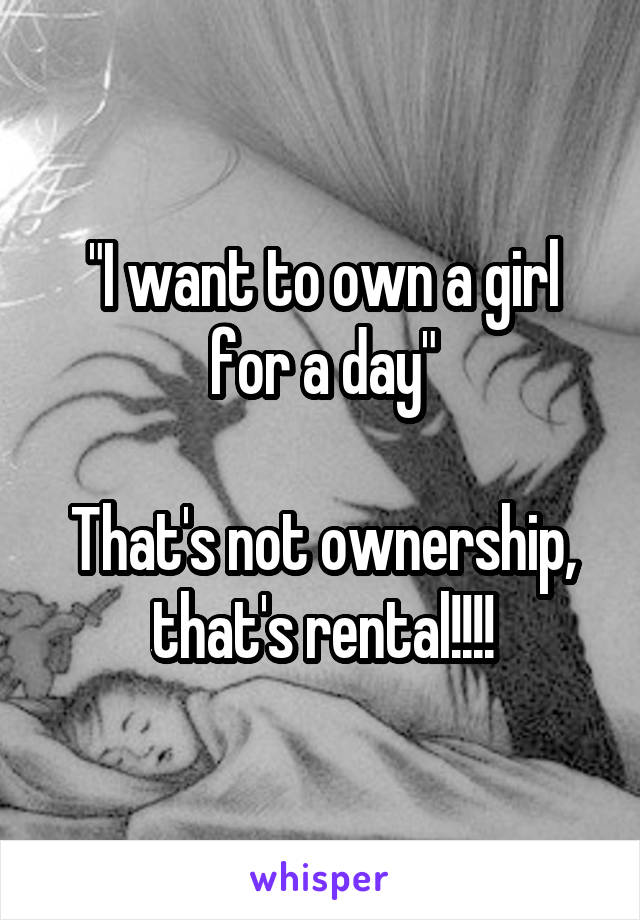 "I want to own a girl for a day"

That's not ownership, that's rental!!!!