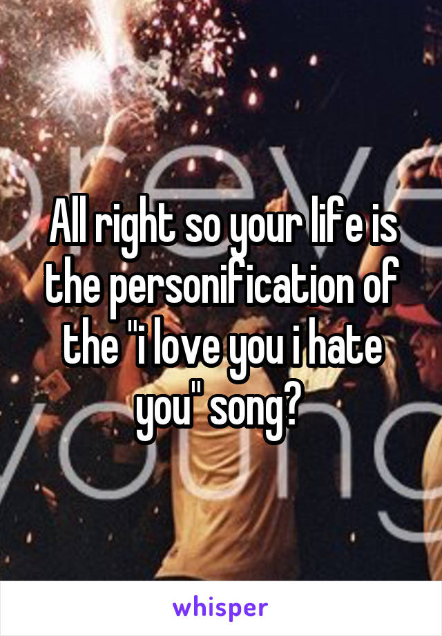 All right so your life is the personification of the "i love you i hate you" song? 