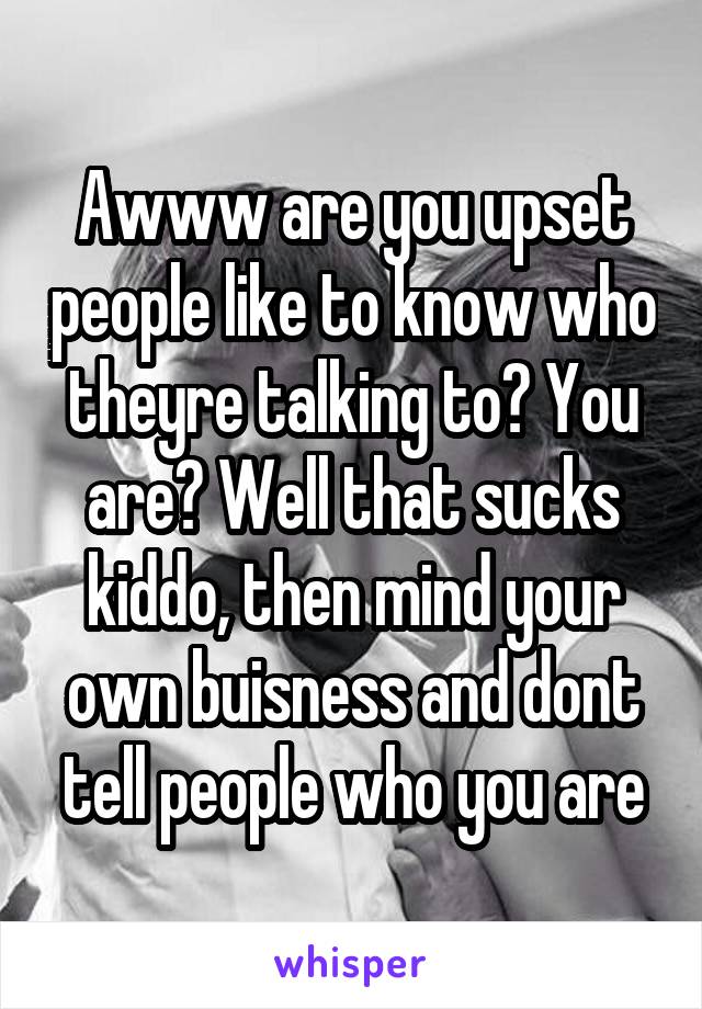 Awww are you upset people like to know who theyre talking to? You are? Well that sucks kiddo, then mind your own buisness and dont tell people who you are