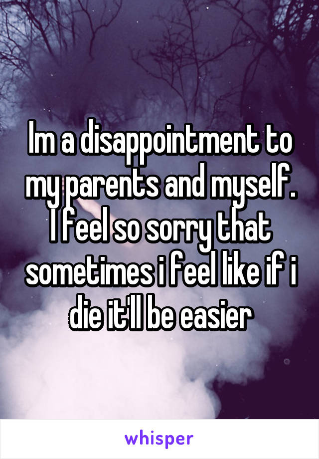 Im a disappointment to my parents and myself. I feel so sorry that sometimes i feel like if i die it'll be easier