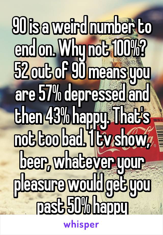 90 is a weird number to end on. Why not 100%? 
52 out of 90 means you are 57% depressed and then 43% happy. That's not too bad. 1 tv show, beer, whatever your pleasure would get you past 50% happy