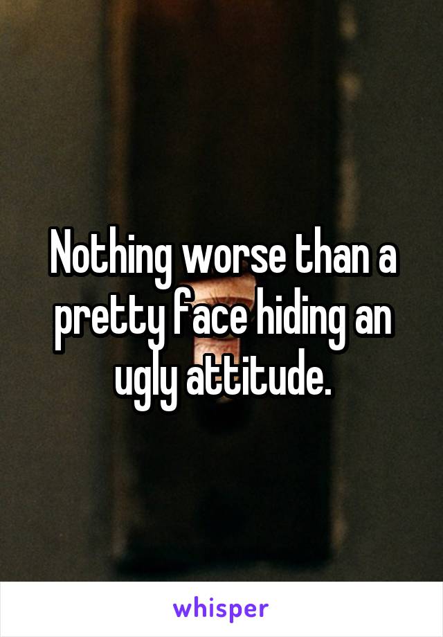 Nothing worse than a pretty face hiding an ugly attitude.