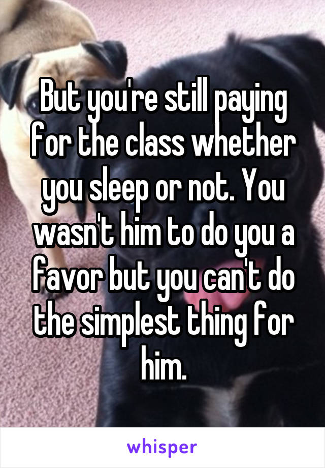 But you're still paying for the class whether you sleep or not. You wasn't him to do you a favor but you can't do the simplest thing for him.
