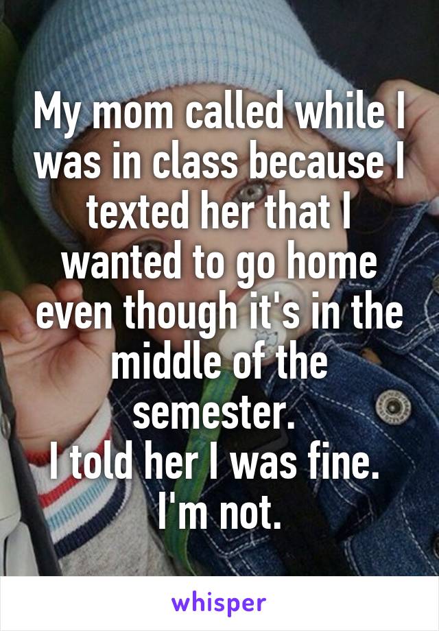 My mom called while I was in class because I texted her that I wanted to go home even though it's in the middle of the semester. 
I told her I was fine. 
I'm not.