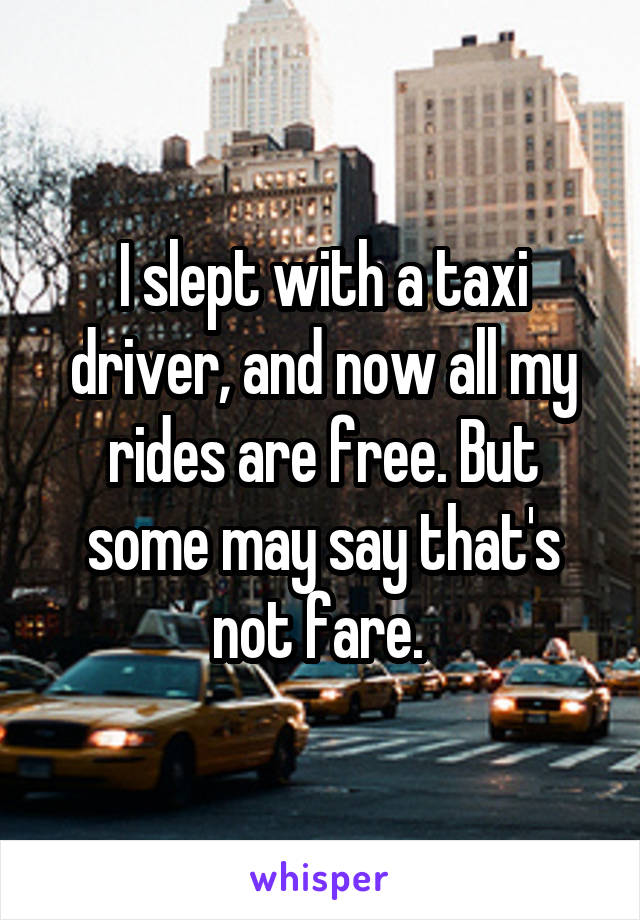 I slept with a taxi driver, and now all my rides are free. But some may say that's not fare. 
