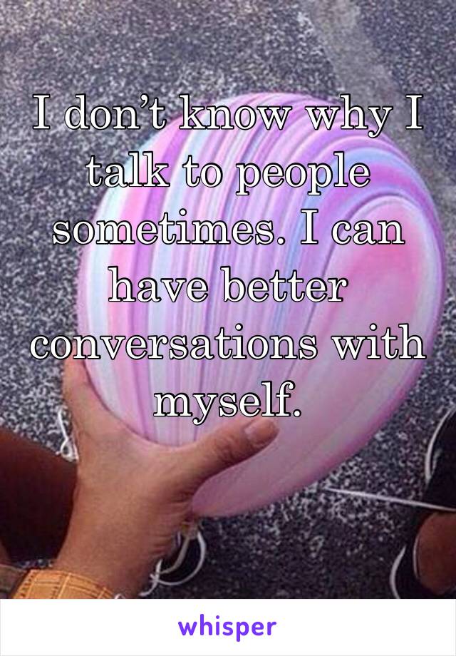 I don’t know why I talk to people sometimes. I can have better conversations with myself. 