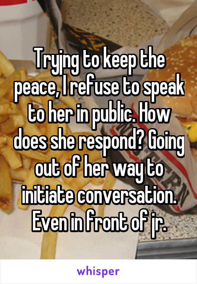 Tryjng to keep the peace, I refuse to speak to her in public. How does she respond? Going out of her way to initiate conversation. Even in front of jr.