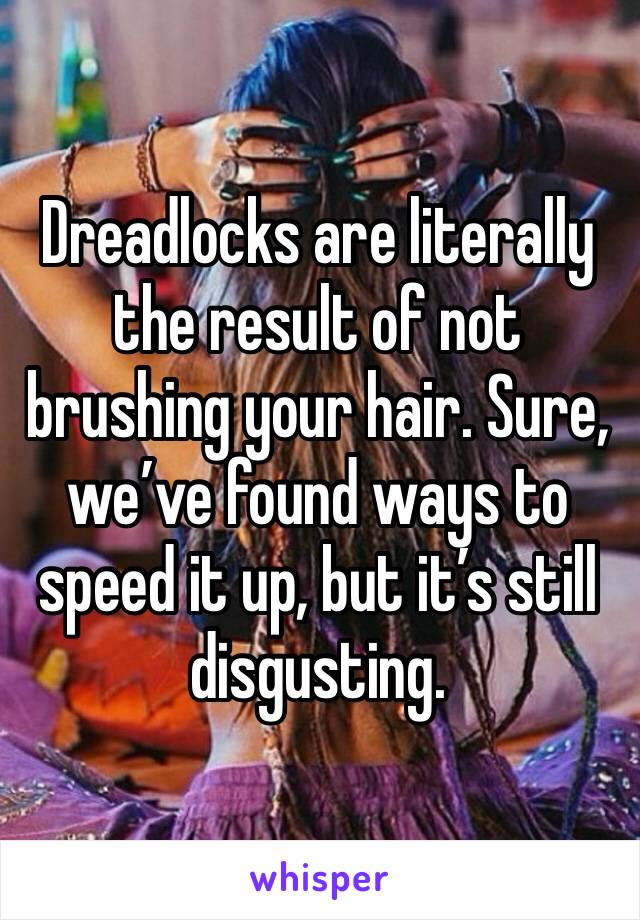Dreadlocks are literally the result of not brushing your hair. Sure, we’ve found ways to speed it up, but it’s still disgusting.