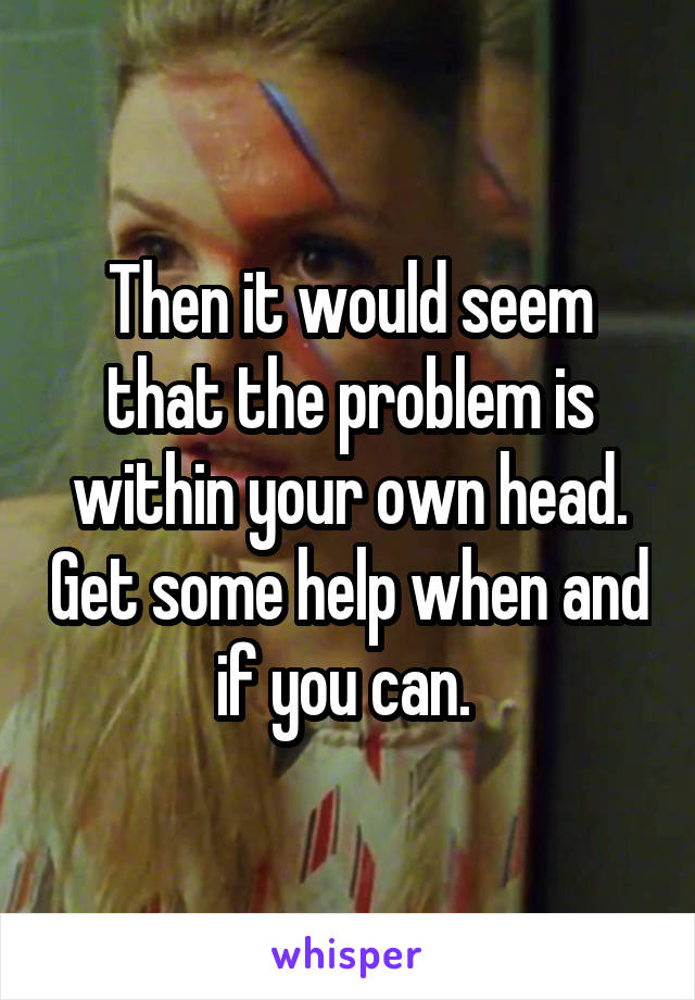 Then it would seem that the problem is within your own head. Get some help when and if you can. 