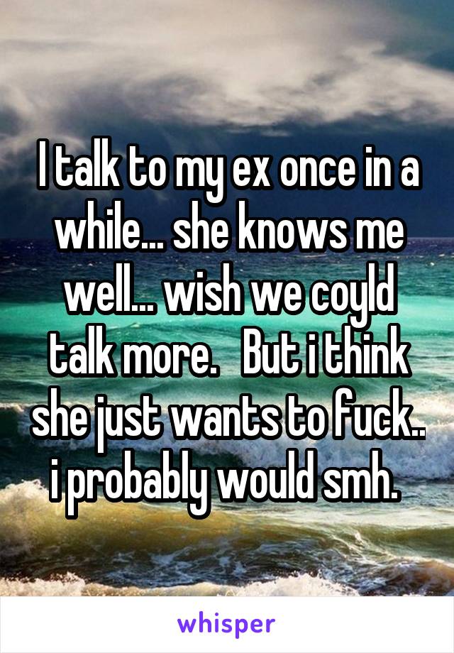 I talk to my ex once in a while... she knows me well... wish we coyld talk more.   But i think she just wants to fuck.. i probably would smh. 