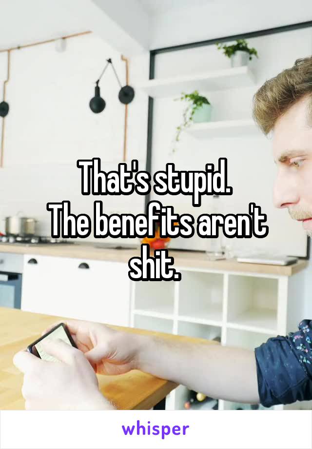 That's stupid. 
The benefits aren't shit. 