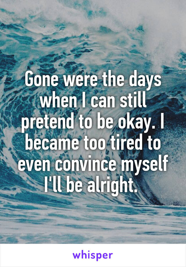 Gone were the days when I can still pretend to be okay. I became too tired to even convince myself I'll be alright. 