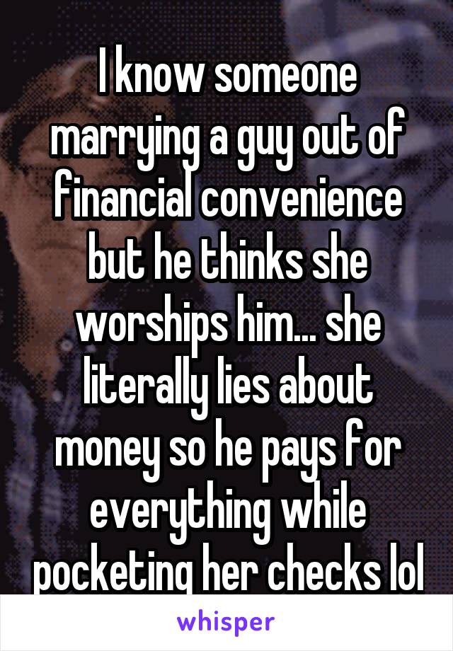 I know someone marrying a guy out of financial convenience but he thinks she worships him... she literally lies about money so he pays for everything while pocketing her checks lol