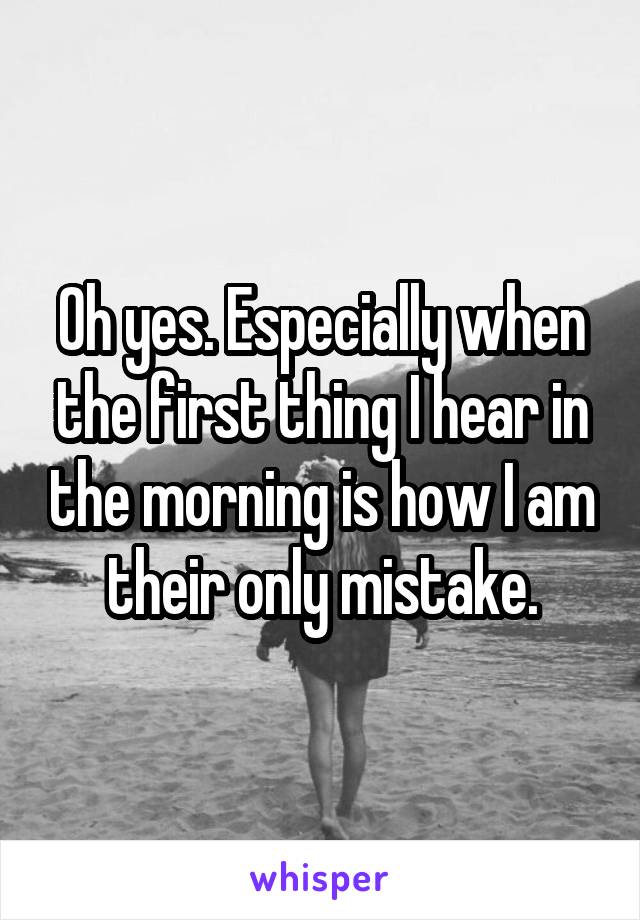 Oh yes. Especially when the first thing I hear in the morning is how I am their only mistake.