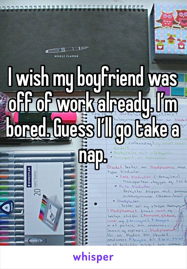I wish my boyfriend was off of work already. I’m bored. Guess I’ll go take a nap. 