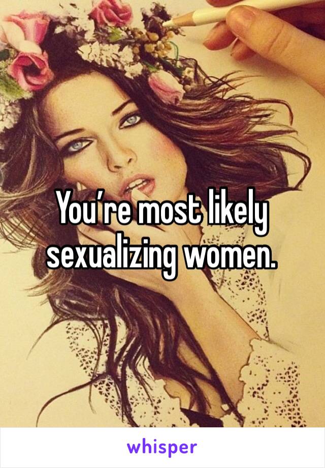 You’re most likely sexualizing women. 
