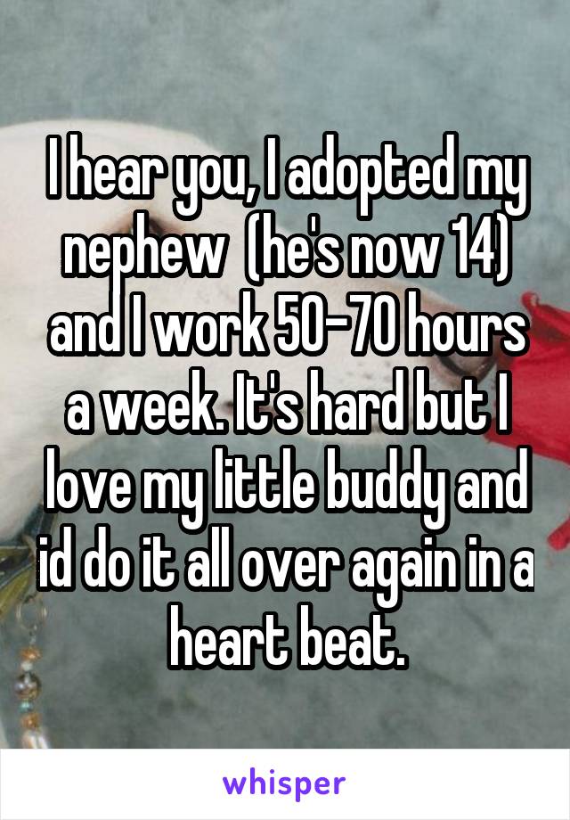 I hear you, I adopted my nephew  (he's now 14) and I work 50-70 hours a week. It's hard but I love my little buddy and id do it all over again in a heart beat.