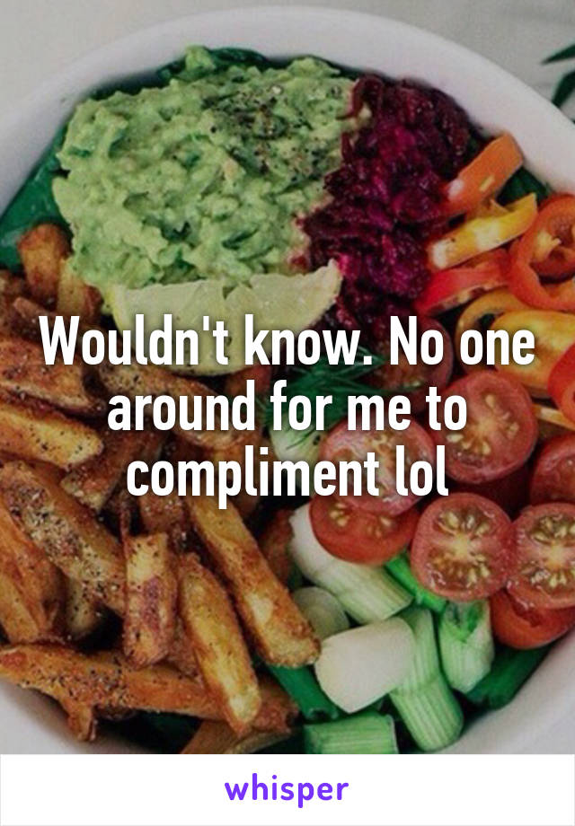 Wouldn't know. No one around for me to compliment lol