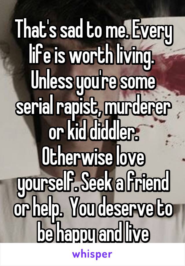 That's sad to me. Every life is worth living.  Unless you're some serial rapist, murderer or kid diddler. Otherwise love yourself. Seek a friend or help.  You deserve to be happy and live