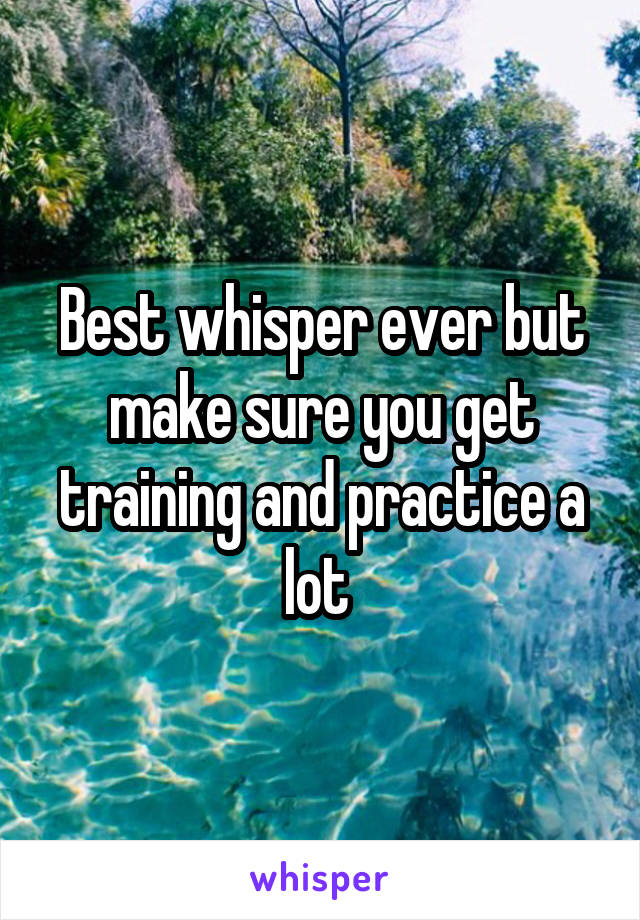 Best whisper ever but make sure you get training and practice a lot 