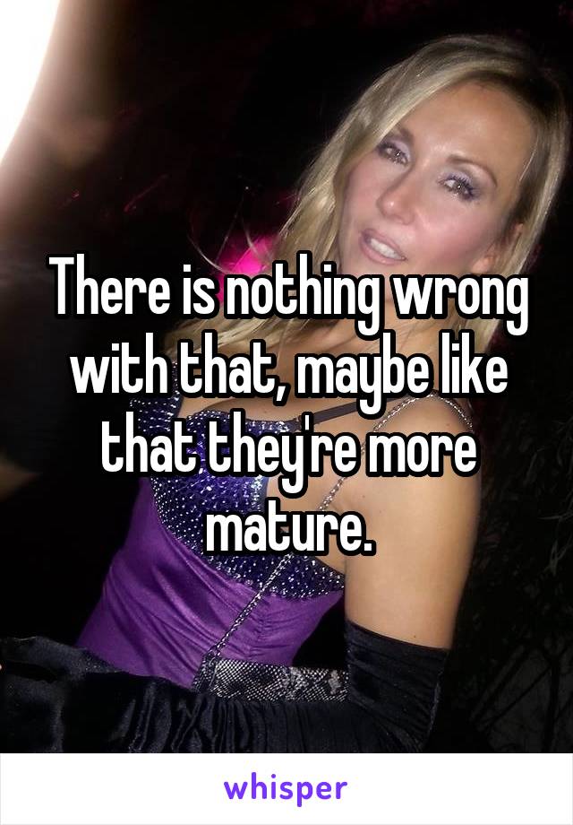 There is nothing wrong with that, maybe like that they're more mature.