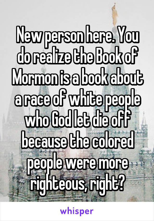 New person here. You do realize the Book of Mormon is a book about a race of white people who God let die off because the colored people were more righteous, right?