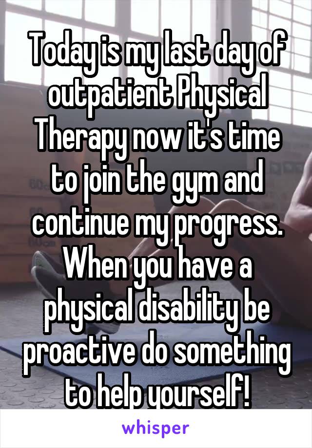 Today is my last day of outpatient Physical Therapy now it's time to join the gym and continue my progress. When you have a physical disability be proactive do something to help yourself!
