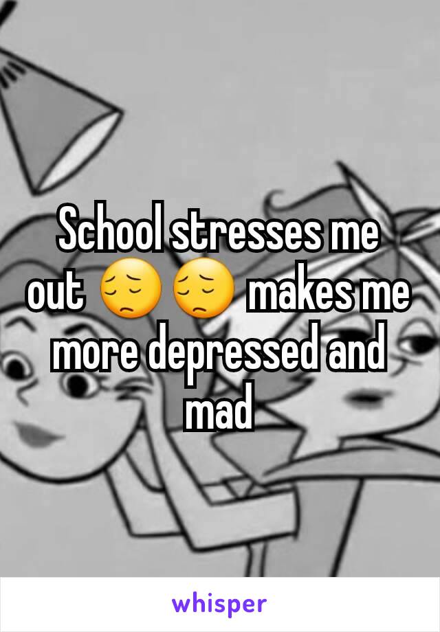 School stresses me out 😔😔 makes me more depressed and mad