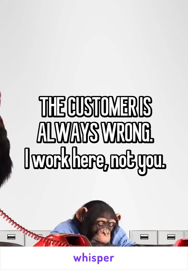 THE CUSTOMER IS ALWAYS WRONG.
I work here, not you.