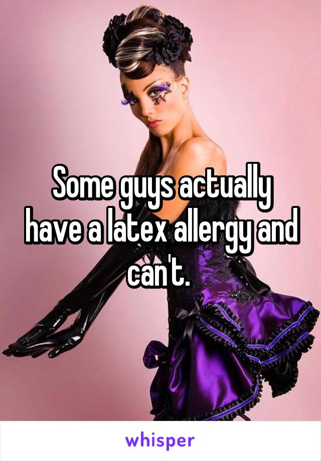 Some guys actually have a latex allergy and can't. 