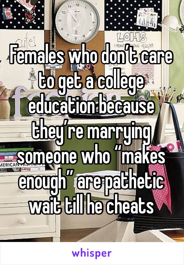 Females who don’t care to get a college education because they’re marrying someone who “makes enough” are pathetic wait till he cheats 