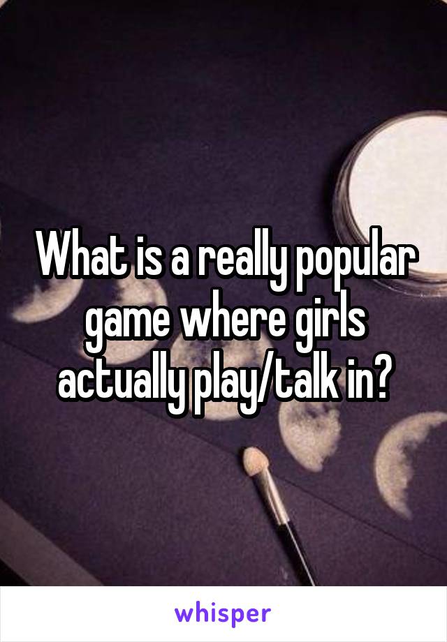 What is a really popular game where girls actually play/talk in?
