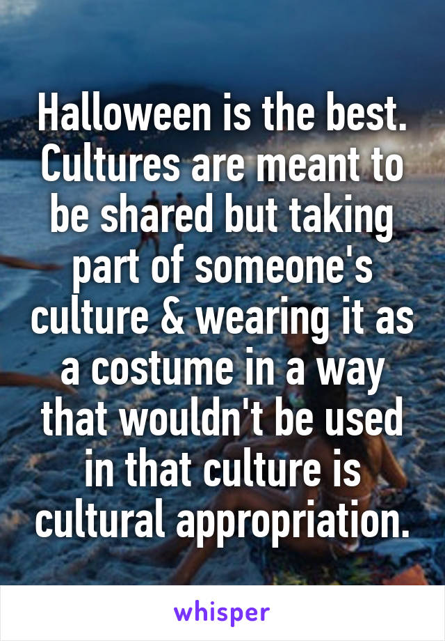 Halloween is the best.
Cultures are meant to be shared but taking part of someone's culture & wearing it as a costume in a way that wouldn't be used in that culture is cultural appropriation.