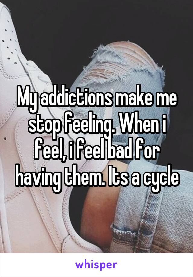 My addictions make me stop feeling. When i feel, i feel bad for having them. Its a cycle