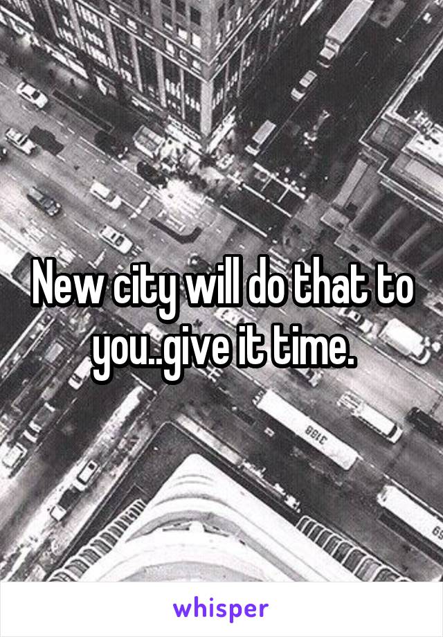 New city will do that to you..give it time.