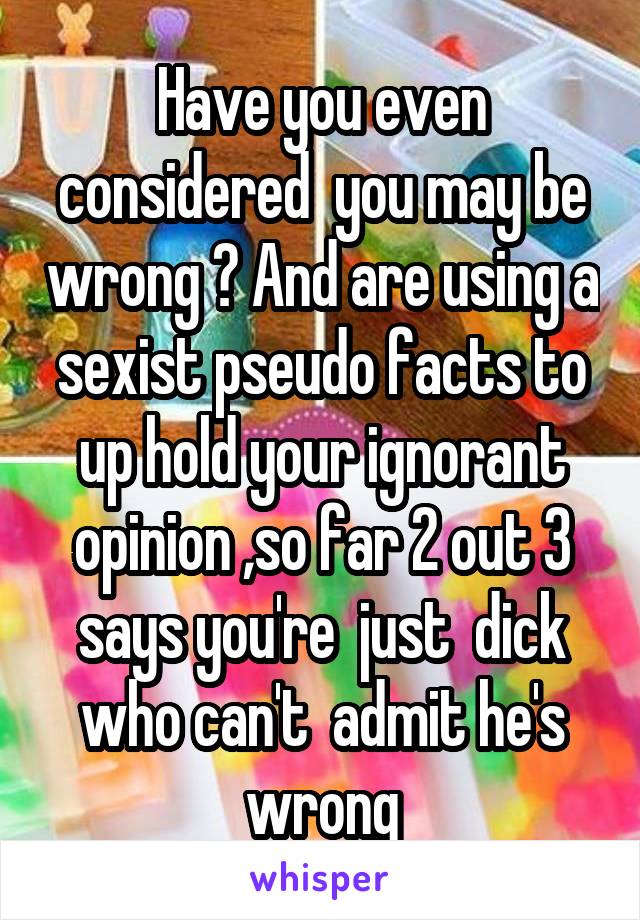 Have you even considered  you may be wrong ? And are using a sexist pseudo facts to up hold your ignorant opinion ,so far 2 out 3 says you're  just  dick who can't  admit he's wrong