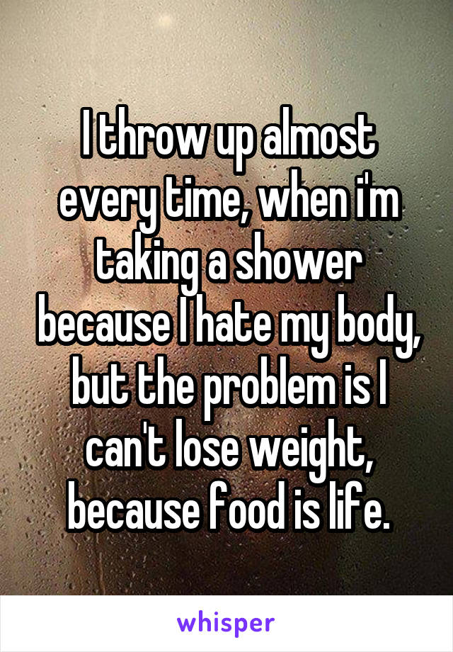 I throw up almost every time, when i'm taking a shower because I hate my body, but the problem is I can't lose weight, because food is life.