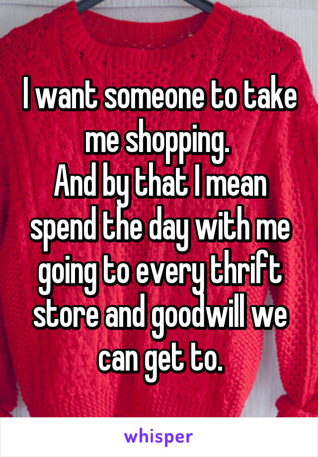 I want someone to take me shopping. 
And by that I mean spend the day with me going to every thrift store and goodwill we can get to.